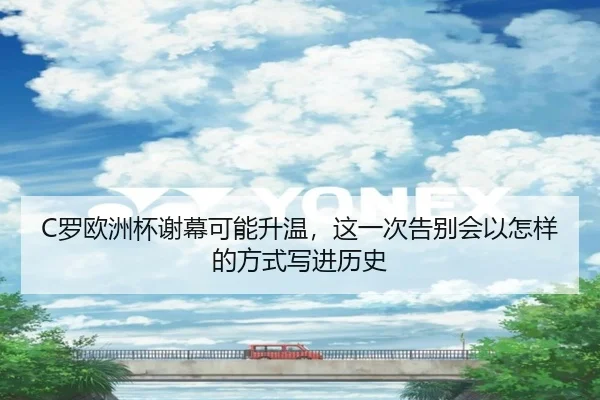 C罗欧洲杯谢幕可能升温，这一次告别会以怎样的方式写进历史
